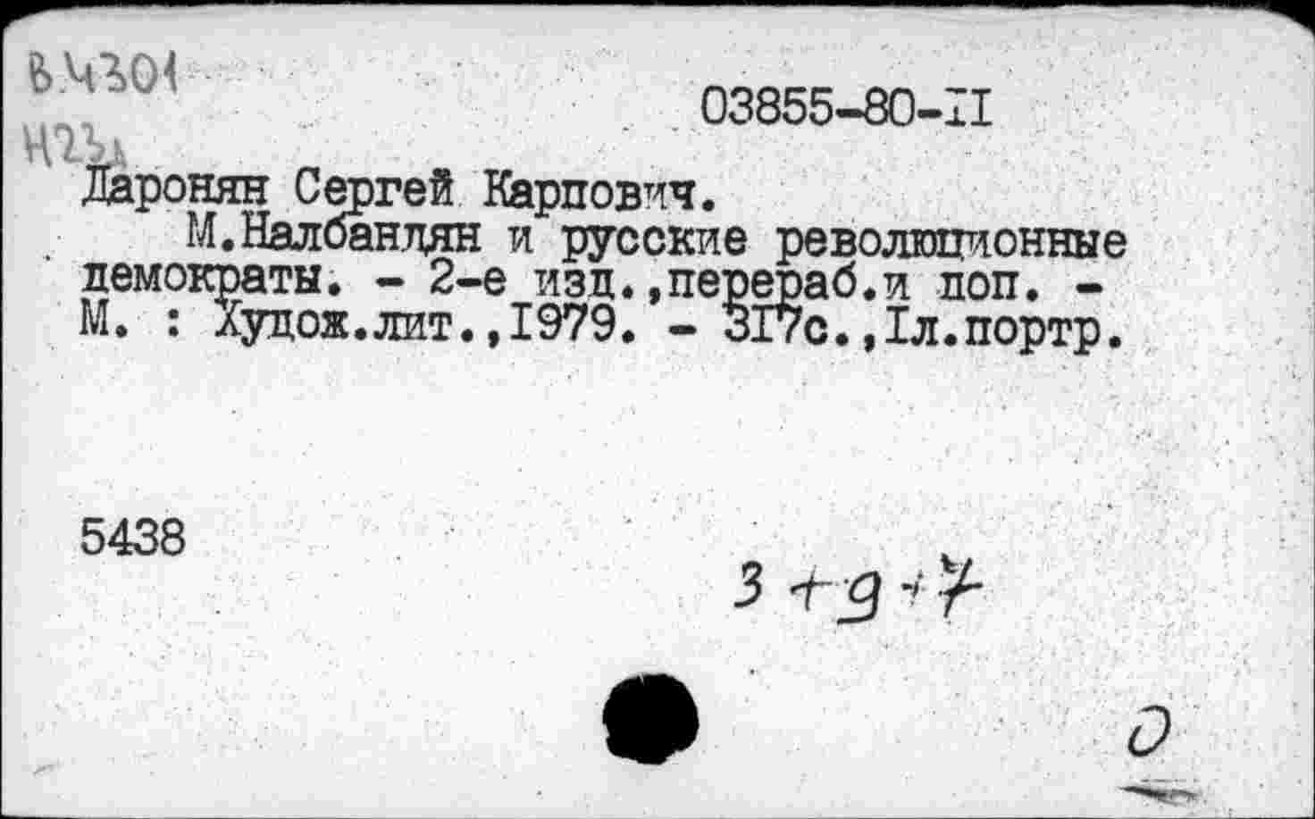 ﻿. 03855-80-11
Ц ТА',
Даронян Сергей Карпович.
М. Налбандян и русские революционные демократы. - 2-е изд.»перераб.и доп. -М. : Худож.лит.,1979. - 317с.,1л.портр.
5438